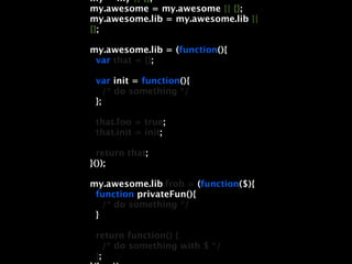 my = my || {};
my.awesome = my.awesome || {};
my.awesome.lib = my.awesome.lib ||
{};

my.awesome.lib = (function(){
 var that = {};

 var init = function(){
    /* do something */
 };

 that.foo = true;
 that.init = init;

  return that;
}());

my.awesome.lib.frob = (function($){
 function privateFun(){
   /* do something */
 }

 return function() {
    /* do something with $ */
 };
 