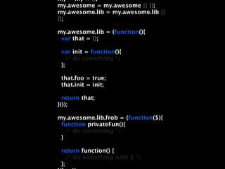 my = my || {};
my.awesome = my.awesome || {};
my.awesome.lib = my.awesome.lib ||
{};

my.awesome.lib = (function(){
 var that = {};

 var init = function(){
    /* do something */
 };

 that.foo = true;
 that.init = init;

  return that;
}());

my.awesome.lib.frob = (function($){
 function privateFun(){
   /* do something */
 }

 return function() {
    /* do something with $ */
 };
 
