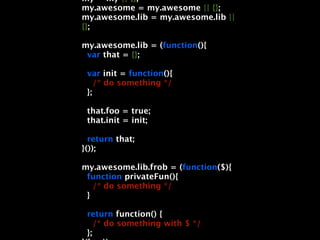 my = my || {};
my.awesome = my.awesome || {};
my.awesome.lib = my.awesome.lib ||
{};

my.awesome.lib = (function(){
 var that = {};

 var init = function(){
    /* do something */
 };

 that.foo = true;
 that.init = init;

  return that;
}());

my.awesome.lib.frob = (function($){
 function privateFun(){
   /* do something */
 }

 return function() {
    /* do something with $ */
 };
 