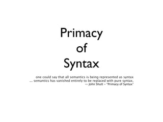 Primacy
                      of
                    Syntax
     one could say that all semantics is being represented as syntax
... semantics has vanished entirely to be replaced with pure syntax.
                                    — John Shutt - “Primacy of Syntax”
 