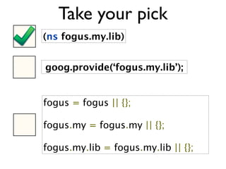 Take your pick
(ns fogus.my.lib)


goog.provide(‘fogus.my.lib’);


fogus = fogus || {};

fogus.my = fogus.my || {};

fogus.my.lib = fogus.my.lib || {};
 