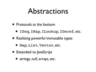 Abstractions
• Protocols at the bottom
 • ISeq, IMap, ILookup, IDeref, etc.
• Realizing powerful immutable types
 • Map, List, Vector, etc.
• Extended to JavaScript
 • strings, null, arrays, etc.
 
