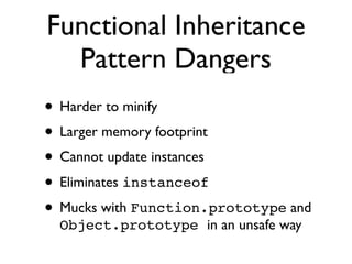 Functional Inheritance
  Pattern Dangers
• Harder to minify
• Larger memory footprint
• Cannot update instances
• Eliminates instanceof
• Mucks with Function.prototype and
  Object.prototype in an unsafe way
 