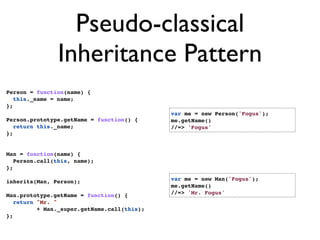 Pseudo-classical
               Inheritance Pattern
Person = function(name) {
   this._name = name;
};
                                             var me = new Person('Fogus');
Person.prototype.getName = function() {      me.getName()
   return this._name;                        //=> 'Fogus'
};


Man = function(name) {
   Person.call(this, name);
};

inherits(Man, Person);                       var me = new Man('Fogus');
                                             me.getName()
Man.prototype.getName = function() {         //=> 'Mr. Fogus'
   return "Mr. "
          + Man._super.getName.call(this);
};
 