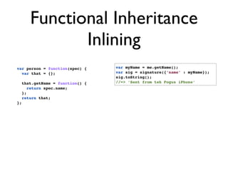 Functional Inheritance
               Inlining
var person = function(spec) {      var myName = me.getName();
  var that = {};                   var sig = signature({‘name’ : myName});
                                   sig.toString();
     that.getName = function() {   //=> ‘Sent from teh Fogus iPhone’
        return spec.name;
     };
     return that;
};
 