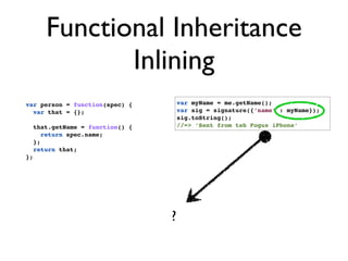 Functional Inheritance
               Inlining
var person = function(spec) {          var myName = me.getName();
  var that = {};                       var sig = signature({‘name’ : myName});
                                       sig.toString();
     that.getName = function() {       //=> ‘Sent from teh Fogus iPhone’
        return spec.name;
     };
     return that;
};




                                   ?
 