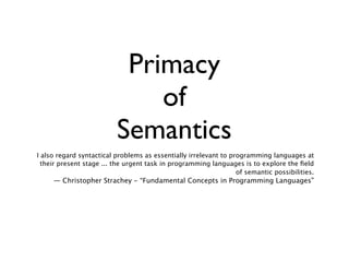 Primacy
                              of
                          Semantics
I also regard syntactical problems as essentially irrelevant to programming languages at
  their present stage ... the urgent task in programming languages is to explore the ﬁeld
                                                                  of semantic possibilities.
     — Christopher Strachey - “Fundamental Concepts in Programming Languages”
 