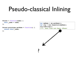 Pseudo-classical Inlining
Person = function(name) {
   this._name = name;
                                              var myName = me.getName();
};
                                              var sig = new Signature(myName);
                                              sig.toString();
Person.prototype.getName = function() {
                                              //=> ‘Sent from teh Fogus iPhone’
   return this._name;
};




                                          ?
 