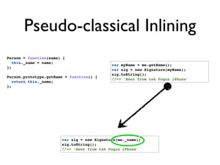 Pseudo-classical Inlining
Person = function(name) {
   this._name = name;
                                            var myName = me.getName();
};
                                            var sig = new Signature(myName);
                                            sig.toString();
Person.prototype.getName = function() {
                                            //=> ‘Sent from teh Fogus iPhone’
   return this._name;
};




                       var sig = new Signature(me._name);
                       sig.toString();
                       //=> ‘Sent from teh Fogus iPhone’
 