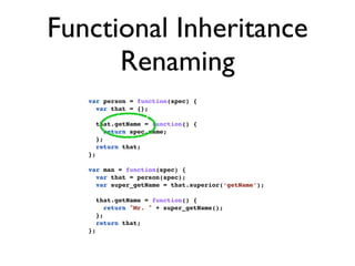 Functional Inheritance
      Renaming
   var person = function(spec) {
     var that = {};

        that.getName = function() {
           return spec.name;
        };
        return that;
   };

   var man = function(spec) {
     var that = person(spec);
     var super_getName = that.superior(‘getName’);

        that.getName = function() {
           return "Mr. " + super_getName();
        };
        return that;
   };
 