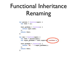 Functional Inheritance
      Renaming
   var person = function(spec) {
     var that = {};

        that.getName = function() {
           return spec.name;
        };
        return that;
   };

   var man = function(spec) {
     var that = person(spec);
     var super_getName = that.superior(‘getName’);

        that.getName = function() {
           return "Mr. " + super_getName();
        };
        return that;
   };
 