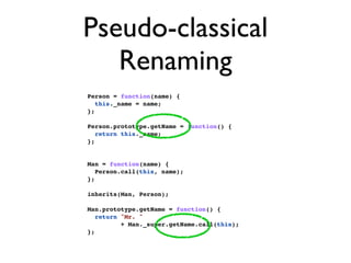 Pseudo-classical
   Renaming
Person = function(name) {
   this._name = name;
};

Person.prototype.getName = function() {
   return this._name;
};


Man = function(name) {
   Person.call(this, name);
};

inherits(Man, Person);

Man.prototype.getName = function() {
   return "Mr. "
          + Man._super.getName.call(this);
};
 
