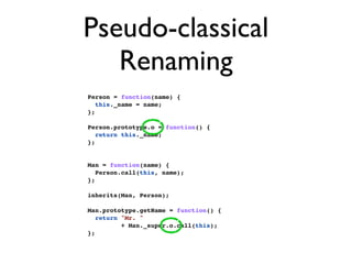 Pseudo-classical
   Renaming
Person = function(name) {
   this._name = name;
};

Person.prototype.o = function() {
   return this._name;
};


Man = function(name) {
   Person.call(this, name);
};

inherits(Man, Person);

Man.prototype.getName = function() {
   return "Mr. "
          + Man._super.o.call(this);
};
 