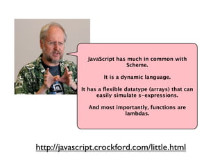 JavaScript has much in common with
                              Scheme.

                     It is a dynamic language.

             It has a ﬂexible datatype (arrays) that can
                   easily simulate s-expressions.

               And most importantly, functions are
                           lambdas.




http://javascript.crockford.com/little.html
 