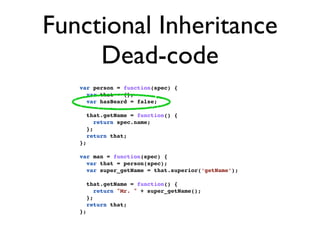 Functional Inheritance
     Dead-code
   var person = function(spec) {
     var that = {};
     var hasBeard = false;

        that.getName = function() {
           return spec.name;
        };
        return that;
   };

   var man = function(spec) {
     var that = person(spec);
     var super_getName = that.superior(‘getName’);

        that.getName = function() {
           return "Mr. " + super_getName();
        };
        return that;
   };
 