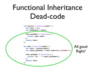 Functional Inheritance
     Dead-code
   var person = function(spec) {
     var that = {};
     var hasBeard = false;

        that.getName = function() {
           return spec.name;
        };
        return that;
   };

   var man = function(spec) {
     var that = person(spec);
                                                     All good
     var super_getName = that.superior(‘getName’);
                                                      Right?
        that.getName = function() {
           return "Mr. " + super_getName();
        };
        return that;
   };
 