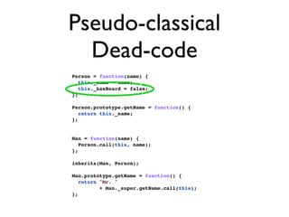 Pseudo-classical
  Dead-code
Person = function(name) {
   this._name = name;
   this._hasBeard = false;
};

Person.prototype.getName = function() {
   return this._name;
};


Man = function(name) {
   Person.call(this, name);
};

inherits(Man, Person);

Man.prototype.getName = function() {
   return "Mr. "
          + Man._super.getName.call(this);
};
 