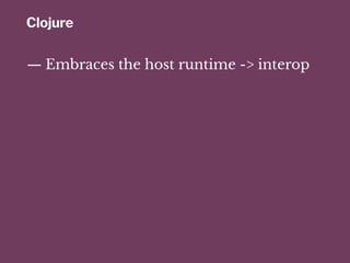 Clojure
— Embraces the host runtime -> interop
 