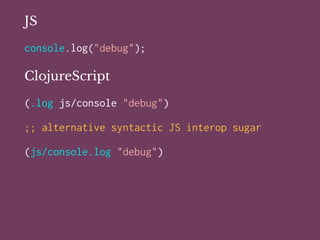 JS
console.log("debug");
ClojureScript
(.log js/console "debug")
;; alternative syntactic JS interop sugar
(js/console.log "debug")
 