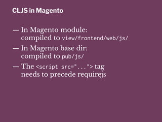 CLJS in Magento
— In Magento module:
compiled to view/frontend/web/js/
— In Magento base dir:
compiled to pub/js/
— The <script src="..."> tag
needs to precede requirejs
 