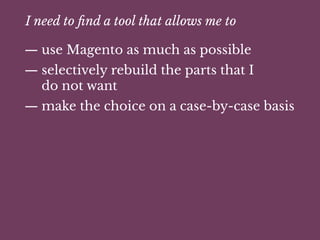 I need to ﬁnd a tool that allows me to
— use Magento as much as possible
— selectively rebuild the parts that I
do not want
— make the choice on a case-by-case basis
 