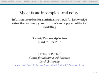 INTRODUCTION GOAL INCOMPLETE DATA STOCHASTIC MODELLING SYNTHETIC LIKELIHOODS ABC SUMMARY
My data are incomplete and noisy!
Information-reduction statistical methods for knowledge
extraction can save your day: tools and opportunities for
modelling
Docent/Readership lecture
Lund, 7 June 2016
Umberto Picchini
Centre for Mathematical Sciences
Lund University
www.maths.lth.se/matstat/staff/umberto/
1 / 54
 