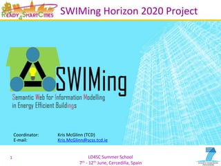 LD4SC	
  Summer	
  School	
  
7th	
  -­‐	
  12th	
  June,	
  Cercedilla,	
  Spain	
  
SWIMing	
  Horizon	
  2020	
  Project	
  
1	
  
Coordinator:	
   	
  Kris	
  McGlinn	
  (TCD)	
  
E-­‐mail:	
   	
   	
  Kris.McGlinn@scss.tcd.ie	
  
	
  
 