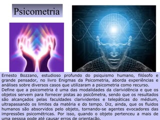 Ernesto Bozzano, estudioso profundo do psiquismo humano, filósofo e
grande pensador, no livro Enigmas da Psicometria, aborda experiências e
análises sobre diversos casos que utilizaram a psicometria como recurso.
Define que a psicometria é uma das modalidades da clarividência e que os
objetos servem para fornecer pistas ao psicômetra, sendo que os resultados
são alcançados pelas faculdades clarividentes e telepáticas do médium,
ultrapassando os limites da matéria e do tempo. Diz, ainda, que os fluidos
humanos são absorvidos pelo objeto, tornando-se agentes evocadores das
impressões psicométricas. Por isso, quando o objeto pertenceu a mais de
Psicometria
 