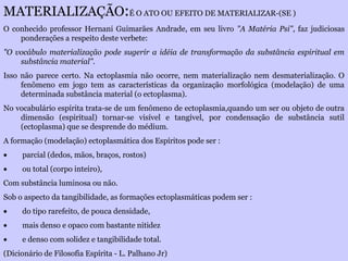 MATERIALIZAÇÃO:É O ATO OU EFEITO DE MATERIALIZAR-(SE )
O conhecido professor Hernani Guimarães Andrade, em seu livro "A Matéria Psi", faz judiciosas
ponderações a respeito deste verbete:
"O vocábulo materialização pode sugerir a idéia de transformação da substância espiritual em
substância material".
Isso não parece certo. Na ectoplasmia não ocorre, nem materialização nem desmaterialização. O
fenômeno em jogo tem as características da organização morfológica (modelação) de uma
determinada substância material (o ectoplasma).
No vocabulário espírita trata-se de um fenômeno de ectoplasmia,quando um ser ou objeto de outra
dimensão (espiritual) tornar-se visível e tangível, por condensação de substância sutil
(ectoplasma) que se desprende do médium.
A formação (modelação) ectoplasmática dos Espíritos pode ser :
• parcial (dedos, mãos, braços, rostos)
• ou total (corpo inteiro),
Com substância luminosa ou não.
Sob o aspecto da tangibilidade, as formações ectoplasmáticas podem ser :
• do tipo rarefeito, de pouca densidade,
• mais denso e opaco com bastante nitidez
• e denso com solidez e tangibilidade total.
(Dicionário de Filosofia Espírita - L. Palhano Jr)
 
