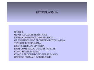 ECTOPLASMIA
O QUE É
QUAIS AS CARACTERÍSTICAS
É UMA COMBINAÇÃO DE FLUIDOS
OS ESPIRITOS NÃO PRODUZEM ECTOPLASMA
TIPOS DE ECTOPLASMA
É CONSIDERADO MATÉRIA
É UM COMBINADO DE SUBSTANCIAS
COMO SE APRESENTA
COMO É PRODUZIDO NO SER HUMANO
ONDE SE FORMA O ECTOPLASMA
 