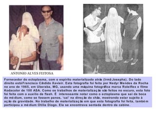 Fornecedor do ectoplasma, com o espírito materializado atrás (Irmã Josepha). Do lado
direito está Francisco Cândido Xavieir. Esta fotografia foi feita por Nedyr Mendes da Rocha
no ano de 1965, em Uberaba, MG, usando uma máquina fotográfica marca Roleiflex e filme
Kodacolor de 100 ASA. Como os trabalhos de materializaç ão são feitos no escuro, esta foto
foi feita com o auxílio de flash. É interessante notar como o ectoplasma que sai da boca
do mé dium, como se fossem panos, ‘cai’ na direç ão do chão, mostrando estar sujeito à
aç ão da gravidade. No trabalho de materializaç ão em que esta fotografia foi feita, també m
participou a mé dium Otília Diogo. Ela se encontrava sentada dentro da cabine .
ANTONIO ALVES FEITOSA
 