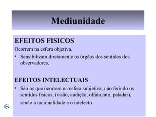 Mediunidade
EFEITOS FISICOS
Ocorrem na esfera objetiva.ocorreOcorrem
• Sensibilizam diretamente os órgãos dos sentidos dos
observadores.
EFEITOS INTELECTUAIS
• São os que ocorrem na esfera subjetiva, não ferindo os
sentidos físicos, (visão, audição, olfato,tato, paladar),
senão a racionalidade e o intelecto.
 