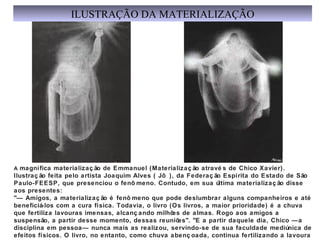 A magnífica materializaç ão de Emmanuel (Materializaç ão atravé s de Chico Xavier).
Ilustraç ão feita pelo artista Joaquim Alves ( Jô ), da Federaç ão Espírita do Estado de São
Paulo-FEESP, que presenciou o fenô meno. Contudo, em sua última materializaç ão disse
aos presentes:
"— Amigos, a materializaç ão é fenô meno que pode deslumbrar alguns companheiros e até
beneficiá-los com a cura física. Todavia, o livro (Os livros, a maior prioridade) é a chuva
que fertiliza lavouras imensas, alcanç ando milhões de almas. Rogo aos amigos a
suspensão, a partir desse momento, dessas reuniões". "E a partir daquele dia, Chico —a
disciplina em pessoa— nunca mais as realizou, servindo-se de sua faculdade mediúnica de
efeitos físicos. O livro, no entanto, como chuva abenç oada, continua fertilizando a lavoura
ILUSTRAÇÃO DA MATERIALIZAÇÃO
 