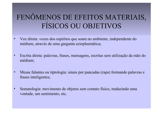 FENÔMENOS DE EFEITOS MATERIAIS,
FÍSICOS OU OBJETIVOS
• Voz direta: vozes dos espíritos que soam no ambiente, independente do
médium, através de uma garganta ectoplasmática;
• Escrita direta: palavras, frases, mensagens, escritas sem utilização da mão do
médium;
• Mesas falantes ou tiptologia: sinais por pancadas (raps) formando palavras e
frases inteligentes;
• Sematologia: movimento de objetos sem contato físico, traduzindo uma
vontade, um sentimento, etc.
 