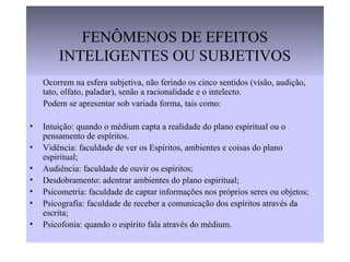 FENÔMENOS DE EFEITOS
INTELIGENTES OU SUBJETIVOS
Ocorrem na esfera subjetiva, não ferindo os cinco sentidos (visão, audição,
tato, olfato, paladar), senão a racionalidade e o intelecto.
Podem se apresentar sob variada forma, tais como:
• Intuição: quando o médium capta a realidade do plano espiritual ou o
pensamento de espíritos.
• Vidência: faculdade de ver os Espíritos, ambientes e coisas do plano
espiritual;
• Audiência: faculdade de ouvir os espíritos;
• Desdobramento: adentrar ambientes do plano espiritual;
• Psicometria: faculdade de captar informações nos próprios seres ou objetos;
• Psicografia: faculdade de receber a comunicação dos espíritos através da
escrita;
• Psicofonia: quando o espírito fala através do médium.
 