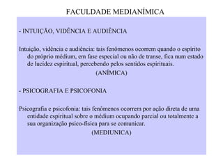 - INTUIÇÃO, VIDÊNCIA E AUDIÊNCIA
Intuição, vidência e audiência: tais fenômenos ocorrem quando o espírito
do próprio médium, em fase especial ou não de transe, fica num estado
de lucidez espiritual, percebendo pelos sentidos espirituais.
(ANÍMICA)
- PSICOGRAFIA E PSICOFONIA
Psicografia e psicofonia: tais fenômenos ocorrem por ação direta de uma
entidade espiritual sobre o médium ocupando parcial ou totalmente a
sua organização psico-física para se comunicar.
(MEDIUNICA)
FACULDADE MEDIANÍMICA
 