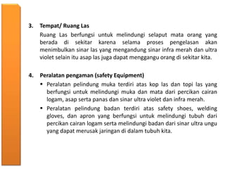 3. Tempat/ Ruang Las
Ruang Las berfungsi untuk melindungi selaput mata orang yang
berada di sekitar karena selama proses pengelasan akan
menimbulkan sinar las yang mengandung sinar infra merah dan ultra
violet selain itu asap las juga dapat menggangu orang di sekitar kita.
4. Peralatan pengaman (safety Equipment)
 Peralatan pelindung muka terdiri atas kop las dan topi las yang
berfungsi untuk melindungi muka dan mata dari percikan cairan
logam, asap serta panas dan sinar ultra violet dan infra merah.
 Peralatan pelindung badan terdiri atas safety shoes, welding
gloves, dan apron yang berfungsi untuk melindungi tubuh dari
percikan cairan logam serta melindungi badan dari sinar ultra ungu
yang dapat merusak jaringan di dalam tubuh kita.
 
