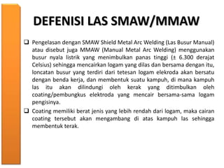 DEFENISI LAS SMAW/MMAW
 Pengelasan dengan SMAW Shield Metal Arc Welding (Las Busur Manual)
atau disebut juga MMAW (Manual Metal Arc Welding) menggunakan
busur nyala listrik yang menimbulkan panas tinggi (± 6.300 derajat
Celsius) sehingga mencairkan logam yang dilas dan bersama dengan itu,
loncatan busur yang terdiri dari tetesan logam elekroda akan bersatu
dengan benda kerja, dan membentuk suatu kampuh, di mana kampuh
las itu akan dilindungi oleh kerak yang ditimbulkan oleh
coating/pembungkus elektroda yang mencair bersama-sama logam
pengisinya.
 Coating memiliki berat jenis yang lebih rendah dari logam, maka cairan
coating tersebut akan mengambang di atas kampuh las sehingga
membentuk terak.
 