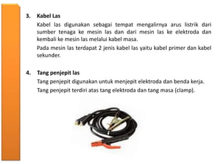 3. Kabel Las
Kabel las digunakan sebagai tempat mengalirnya arus listrik dari
sumber tenaga ke mesin las dan dari mesin las ke elektroda dan
kembali ke mesin las melalui kabel masa.
Pada mesin las terdapat 2 jenis kabel las yaitu kabel primer dan kabel
sekunder.
4. Tang penjepit las
Tang penjepit digunakan untuk menjepit elektroda dan benda kerja.
Tang penjepit terdiri atas tang elektroda dan tang masa (clamp).
 