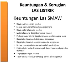 Keuntungan & Kerugian
LAS LISTRIK
Keuntungan Las SMAW
 Biaya awal invesmen rendah
 Secara operasional handal dan sederhana
 Biaya material pengisi rendah
 Material pengisi dapat bermacam-macam
 Pada semua material dapat memakai peralatan yang sama
 Dapat dikerjakan pada ketebalan berapapun
 Dapat dikerjakan dengan semua posisi pengelasan
 Set-up yang cepat dan sangat mudah untuk diatur
 Elektroda tersedia dengan mudah dalam banyak ukuran dan
diameter
 Tingkat kebisingan rendah
 Tidak terlalu sensitive terhadap korosi, oli dan gemuk
 