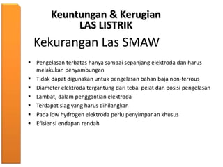 Keuntungan & Kerugian
LAS LISTRIK
Kekurangan Las SMAW
 Pengelasan terbatas hanya sampai sepanjang elektroda dan harus
melakukan penyambungan
 Tidak dapat digunakan untuk pengelasan bahan baja non-ferrous
 Diameter elektroda tergantung dari tebal pelat dan posisi pengelasan
 Lambat, dalam penggantian elektroda
 Terdapat slag yang harus dihilangkan
 Pada low hydrogen elektroda perlu penyimpanan khusus
 Efisiensi endapan rendah
 