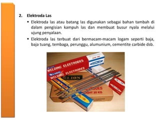 2. Elektroda Las
 Elektroda las atau batang las digunakan sebagai bahan tambah di
dalam pengisian kampuh las dan membuat busur nyala melalui
ujung penyalaan.
 Elektroda las terbuat dari bermacam-macam logam seperti baja,
baja tuang, tembaga, perunggu, alumunium, cementite carbide dsb.
 