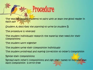 Procedure
The teacher assigns students to pairs with at least one good reader in
each pair
Student A describes the planning to write by student B
The prosedure is reversed
The student individually research the material they need for their
compositions
The student work together
The student write their composition individually
The student proofread and making correction to other’s composition
Revise their compositions
Reread each other’s compositions and sign their names to indicate that
each composition is error-free
 