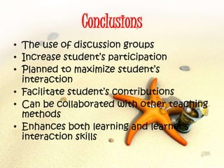 Conclusions
• The use of discussion groups
• Increase student’s participation
• Planned to maximize student’s
interaction
• Facilitate student’s contributions
• Can be collaborated with other teaching
methods
• Enhances both learning and learner’s
interaction skills
 