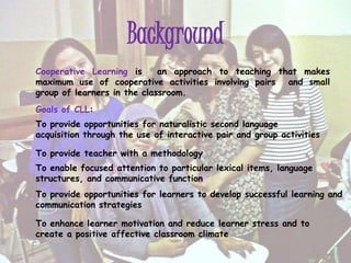 Background
Cooperative Learning is an approach to teaching that makes
maximum use of cooperative activities involving pairs and small
group of learners in the classroom.
Goals of CLL:
To provide opportunities for naturalistic second language
acquisition through the use of interactive pair and group activities
To provide teacher with a methodology
To enable focused attention to particular lexical items, language
structures, and communicative function
To provide opportunities for learners to develop successful learning and
communication strategies
To enhance learner motivation and reduce learner stress and to
create a positive affective classroom climate
 