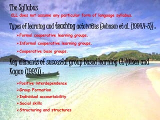 The Syllabus
CLL does not assume any particular form of language syllabus.
Types of learning and teaching actoivities (Johnson et al. (1994:4-5)) :
Formal cooperative learning groups.
Informal cooperative learning groups.
Cooperative base groups.
Key elements of succesful group based learning CL (Olsen and
Kagan (1992)) :
Positive interdependence
Group Formation
Individual accountability
Social skills
Structuring and structures
 