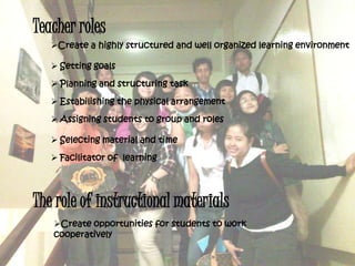 Teacher roles
Create a highly structured and well organized learning environment
 Setting goals
 Planning and structuring task
 Estabilishing the physical arrangement
 Assigning students to group and roles
 Selecting material and time
 Facilitator of learning
The role of instructional materials
Create opportunities for students to work
cooperatively
 