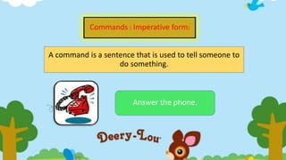 Commands ( Imperative form)
A command is a sentence that is used to tell someone to
do something.
Answer the phone.
 