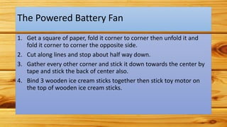 The Powered Battery Fan
1. Get a square of paper, fold it corner to corner then unfold it and
fold it corner to corner the opposite side.
2. Cut along lines and stop about half way down.
3. Gather every other corner and stick it down towards the center by
tape and stick the back of center also.
4. Bind 3 wooden ice cream sticks together then stick toy motor on
the top of wooden ice cream sticks.
 