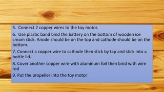 5. Connect 2 copper wires to the toy motor.
6. Use plastic band bind the battery on the bottom of wooden ice
cream stick. Anode should be on the top and cathode should be on the
bottom.
7. Connect a copper wire to cathode then stick by tap and stick into a
bottle lid.
8. Cover another copper wire with aluminum foil then bind with wire
rod
9. Put the propeller into the toy motor
 